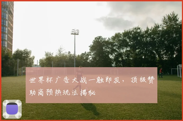 世界杯广告大战一触即发,顶级赞助商预热玩法揭秘