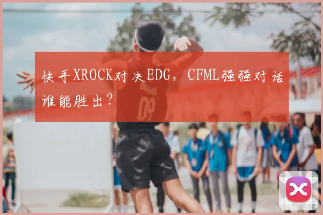 快手XROCK对决EDG，CFML强强对话谁能胜出？