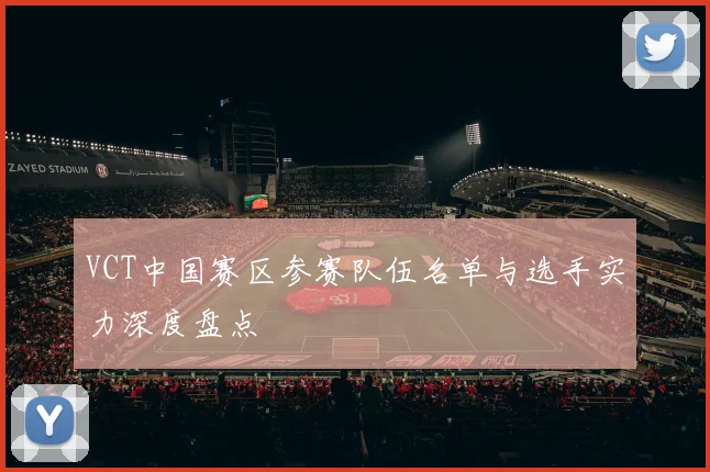 VCT中国赛区参赛队伍名单与选手实力深度盘点