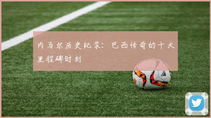 内马尔历史纪录：巴西传奇的十大里程碑时刻