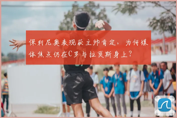 保利尼奥表现获主帅肯定，为何媒体焦点仍在C罗与拉莫斯身上？