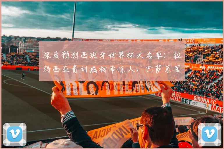 深度预测西班牙世界杯大名单：拉玛西亚青训成材率惊人，巴萨系国脚如何撑起斗牛士军团？