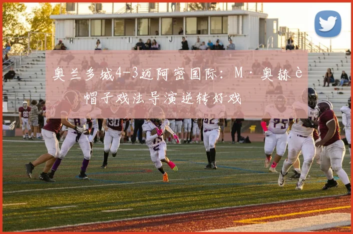 奥兰多城4-3迈阿密国际：M·奥赫达帽子戏法导演逆转好戏