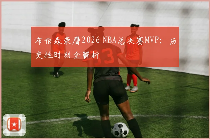 布伦森荣膺2026 NBA总决赛MVP：历史性时刻全解析