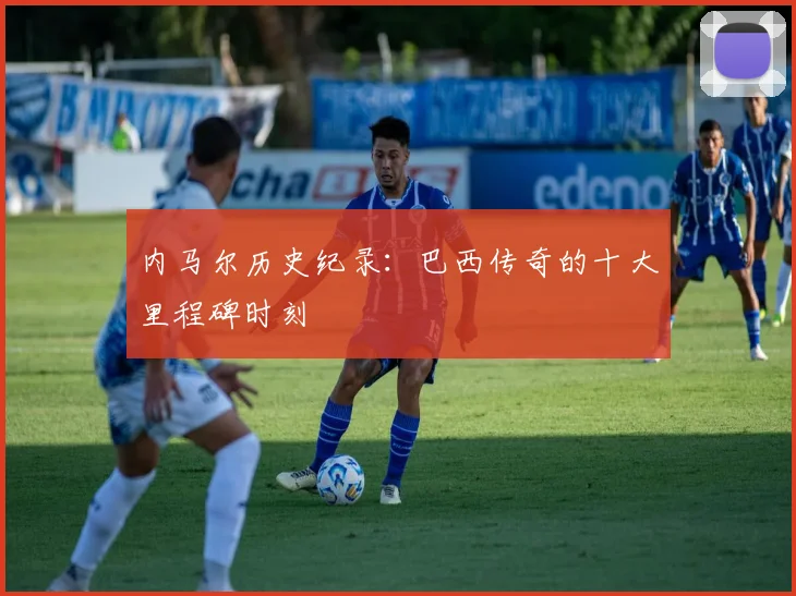 内马尔历史纪录：巴西传奇的十大里程碑时刻
