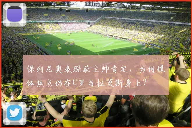 保利尼奥表现获主帅肯定，为何媒体焦点仍在C罗与拉莫斯身上？