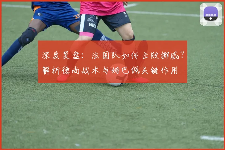 深度复盘：法国队如何击败挪威？解析德尚战术与姆巴佩关键作用