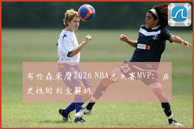 布伦森荣膺2026 NBA总决赛MVP:历史性时刻全解析