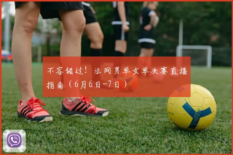 不容错过！法网男单女单决赛直播指南（6月6日-7日）