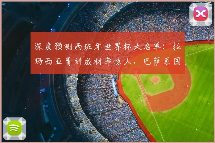 深度预测西班牙世界杯大名单：拉玛西亚青训成材率惊人，巴萨系国脚如何撑起斗牛士军团？